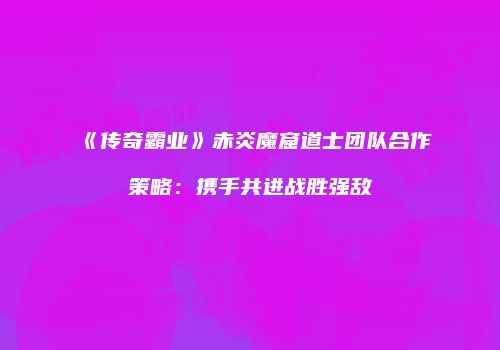《传奇霸业》赤炎魔窟道士团队合作策略:携手共进战胜强敌