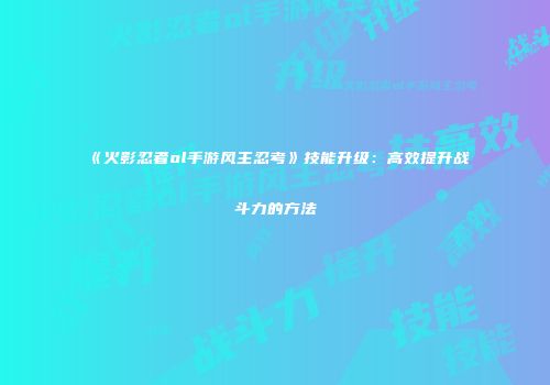 《火影忍者ol手游风主忍考》技能升级：高效提升战斗力的方法