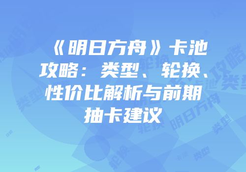 《明日方舟》卡池攻略：类型、轮换、性价比解析与前期抽卡建议