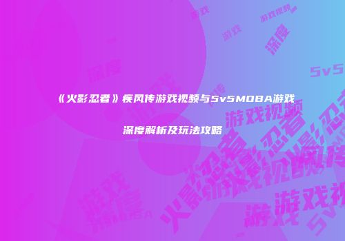 《火影忍者》疾风传游戏视频与5v5MOBA游戏深度解析及玩法攻略