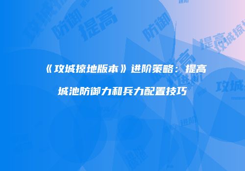 《攻城掠地版本》进阶策略：提高城池防御力和兵力配置技巧