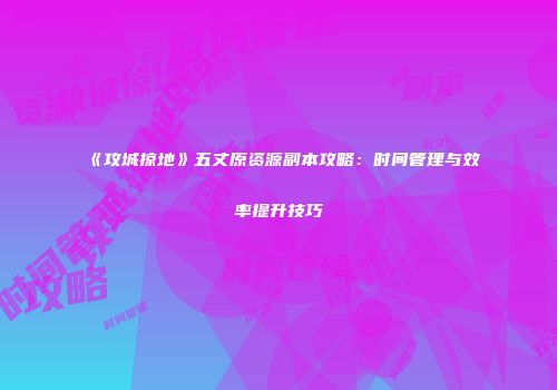 《攻城掠地》五丈原资源副本攻略：时间管理与效率提升技巧