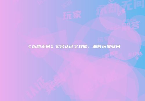 《永劫无间》实名认证全攻略：解答玩家疑问