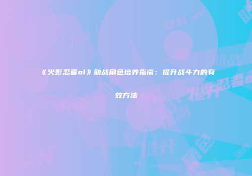《火影忍者ol》助战角色培养指南：提升战斗力的有效方法