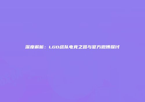深度解析：LGD战队电竞之路与官方微博探讨