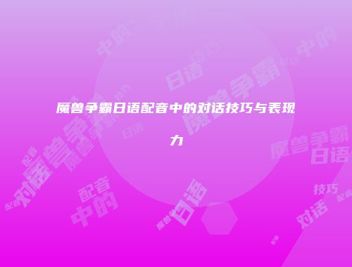 魔兽争霸日语配音中的对话技巧与表现力