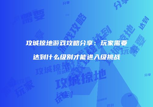攻城掠地游戏攻略分享：玩家需要达到什么级别才能进入级挑战