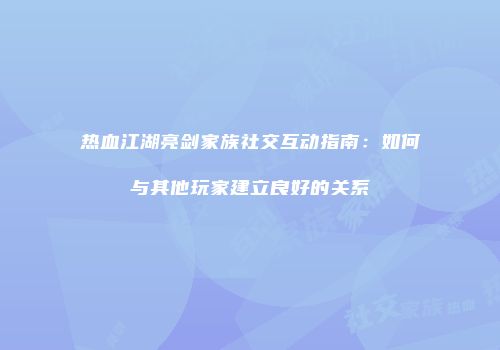 热血江湖亮剑家族社交互动指南：如何与其他玩家建立良好的关系