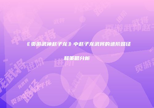 《页游武神赵子龙》中赵子龙武将的进阶路径和策略分析