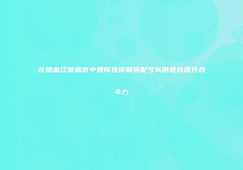 在热血江湖端游中如何选择和搭配弓队角色以提升战斗力