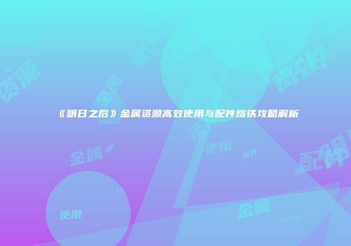 《明日之后》金属资源高效使用与配件熔铁攻略解析