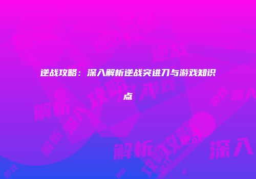 逆战攻略：深入解析逆战突进刀与游戏知识点