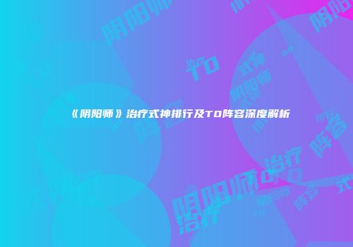 《阴阳师》治疗式神排行及T0阵容深度解析