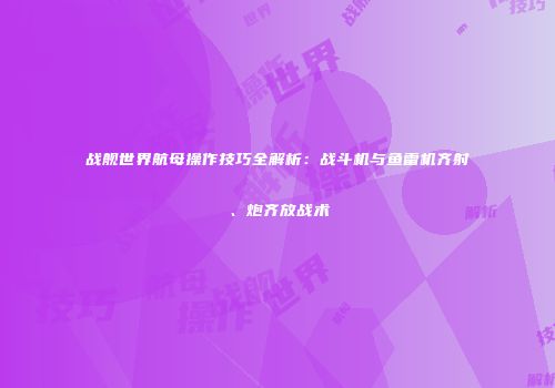 战舰世界航母操作技巧全解析：战斗机与鱼雷机齐射、炮齐放战术