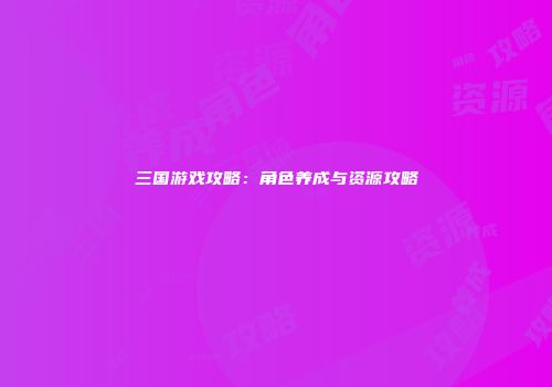 三国游戏攻略：角色养成与资源攻略