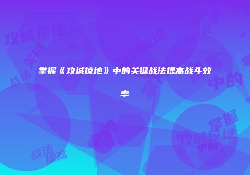 掌握《攻城掠地》中的关键战法提高战斗效率