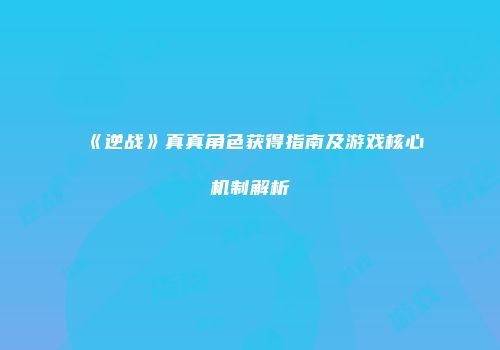 《逆战》真真角色获得指南及游戏核心机制解析
