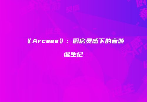 《Arcaea》：厨房灵感下的音游诞生记