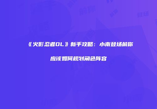 《火影忍者OL》新手攻略：小南登场前你应该如何规划角色阵容