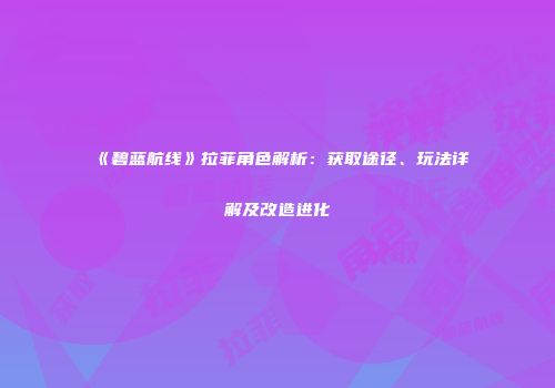 《碧蓝航线》拉菲角色解析：获取途径、玩法详解及改造进化