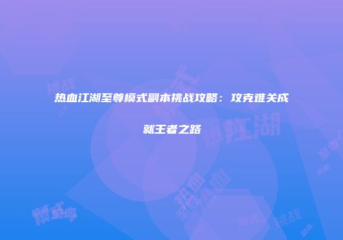 热血江湖至尊模式副本挑战攻略：攻克难关成就王者之路
