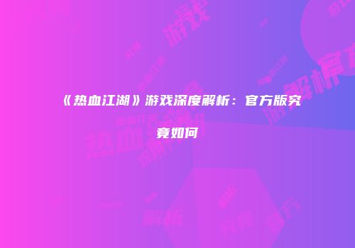 《热血江湖》游戏深度解析：官方版究竟如何