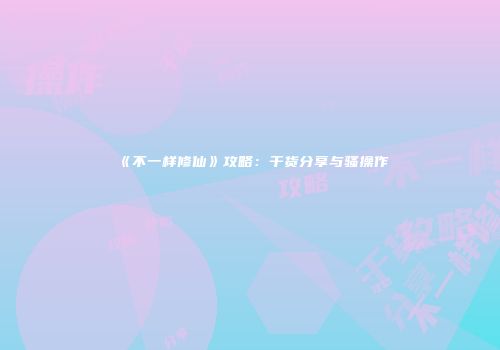 《不一样修仙》攻略：干货分享与骚操作