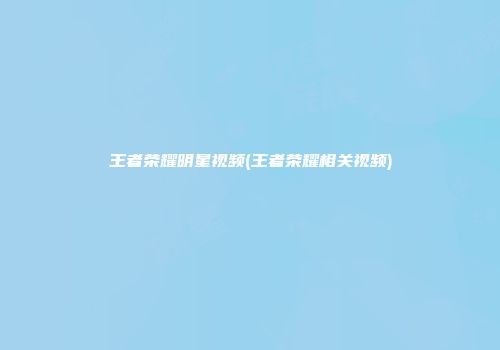 王者荣耀明星视频(王者荣耀相关视频)