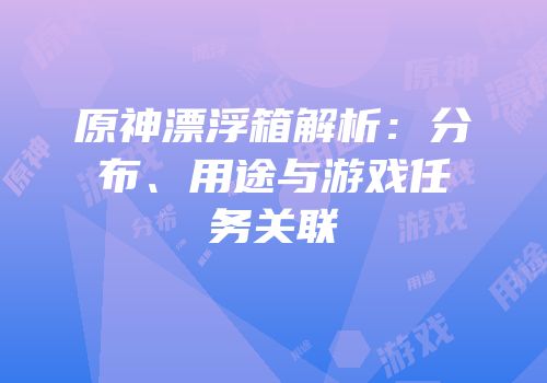 原神漂浮箱解析：分布、用途与游戏任务关联