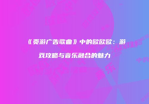 《页游广告歌曲》中的欧欧欧：游戏攻略与音乐融合的魅力