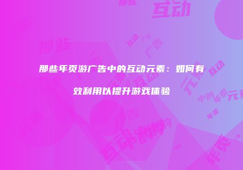 那些年页游广告中的互动元素：如何有效利用以提升游戏体验