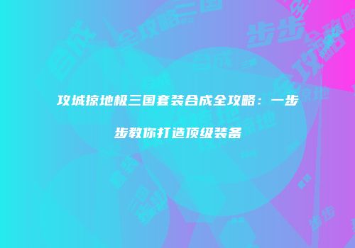 攻城掠地极三国套装合成全攻略：一步步教你打造顶级装备
