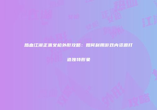 热血江湖正派女枪外形攻略:如何利用游戏内资源打造独特形象