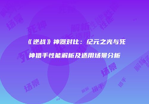 《逆战》神器对比：纪元之光与死神猎手性能解析及适用场景分析