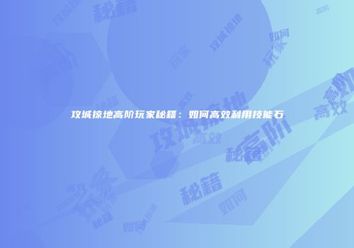 攻城掠地高阶玩家秘籍：如何高效利用技能石