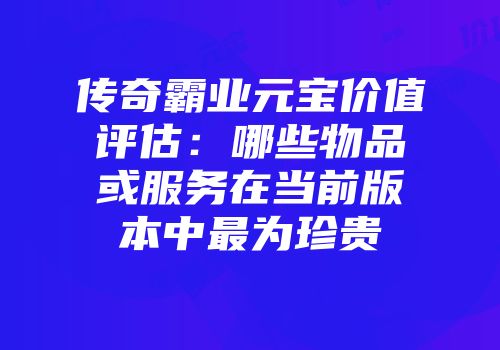 传奇霸业元宝价值评估：哪些物品或服务在当前版本中最为珍贵