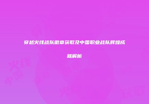 穿越火线战队徽章获取及中国职业战队辉煌成就解析