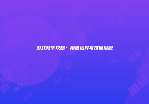 游戏新手攻略：角色选择与技能搭配