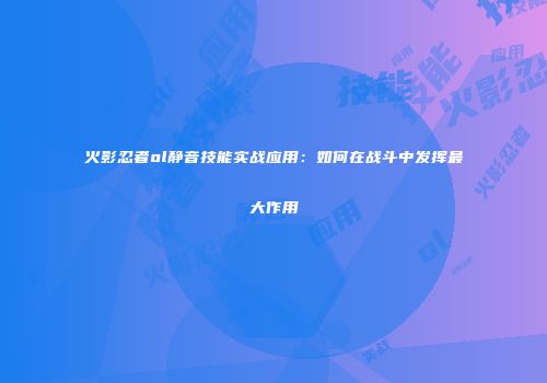 火影忍者ol静音技能实战应用：如何在战斗中发挥最大作用
