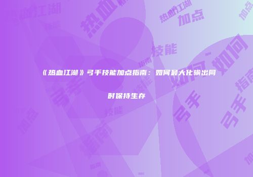 《热血江湖》弓手技能加点指南：如何最大化输出同时保持生存
