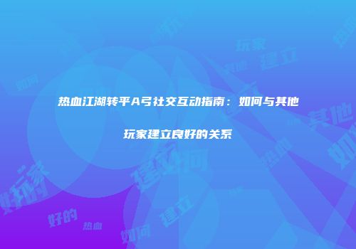 热血江湖转平A弓社交互动指南：如何与其他玩家建立良好的关系