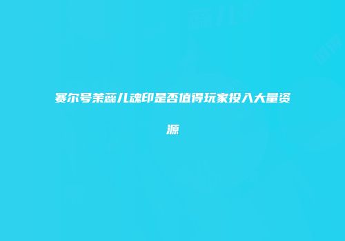 赛尔号茉蕊儿魂印是否值得玩家投入大量资源