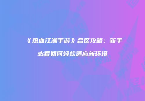 《热血江湖手游》合区攻略：新手必看如何轻松适应新环境