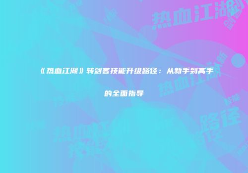 《热血江湖》转剑客技能升级路径：从新手到高手的全面指导