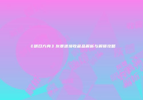 《明日方舟》灰蕈迷境收藏品解析与解锁攻略