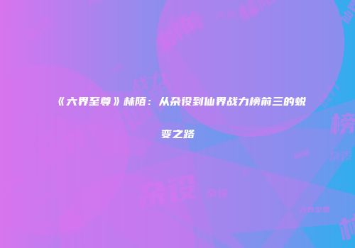 《六界至尊》林陌：从杂役到仙界战力榜前三的蜕变之路