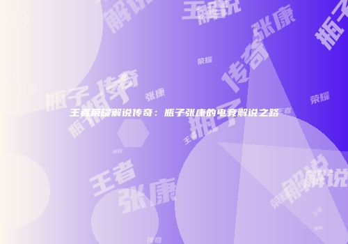 王者荣耀解说传奇：瓶子张康的电竞解说之路