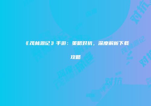 《茂林源记》手游：策略对抗，深度解析下载攻略