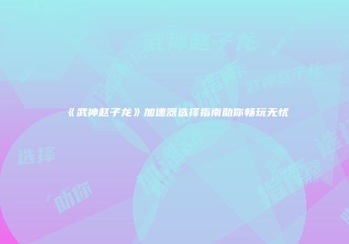 《武神赵子龙》加速器选择指南助你畅玩无忧