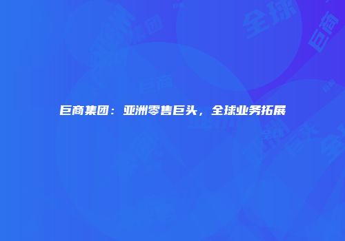 巨商集团：亚洲零售巨头，全球业务拓展